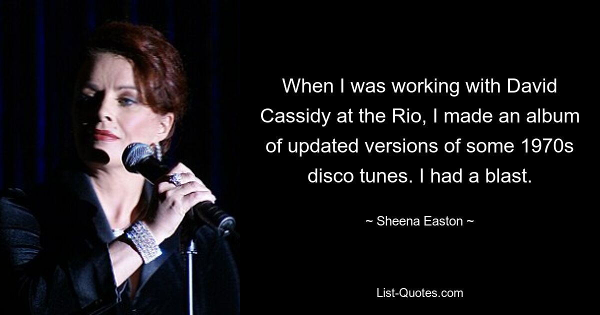 When I was working with David Cassidy at the Rio, I made an album of updated versions of some 1970s disco tunes. I had a blast. — © Sheena Easton