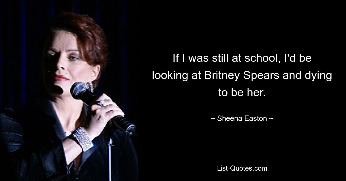 If I was still at school, I'd be looking at Britney Spears and dying to be her. — © Sheena Easton