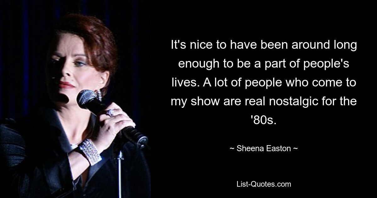 It's nice to have been around long enough to be a part of people's lives. A lot of people who come to my show are real nostalgic for the '80s. — © Sheena Easton