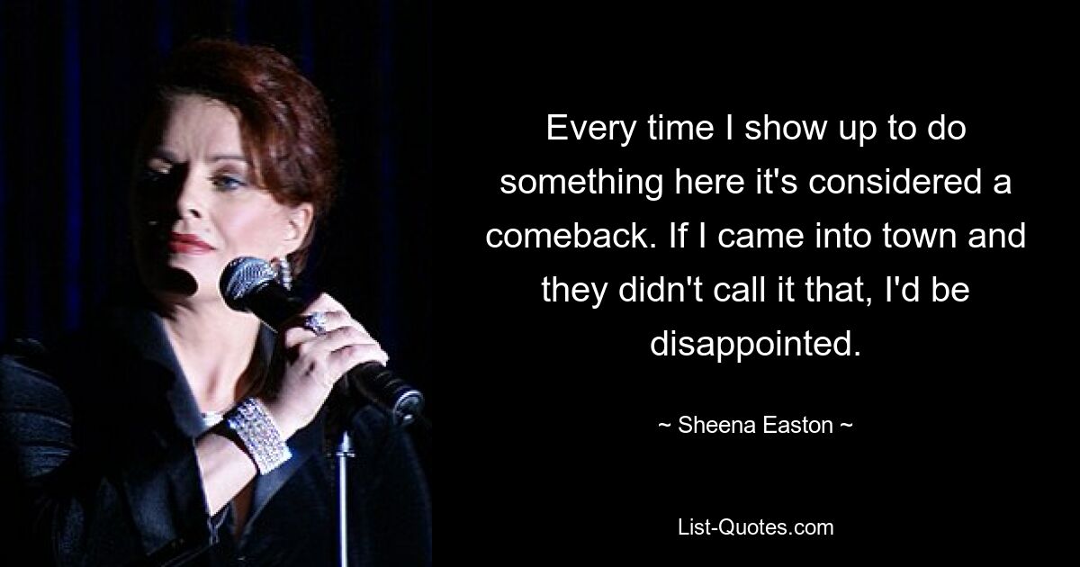 Every time I show up to do something here it's considered a comeback. If I came into town and they didn't call it that, I'd be disappointed. — © Sheena Easton