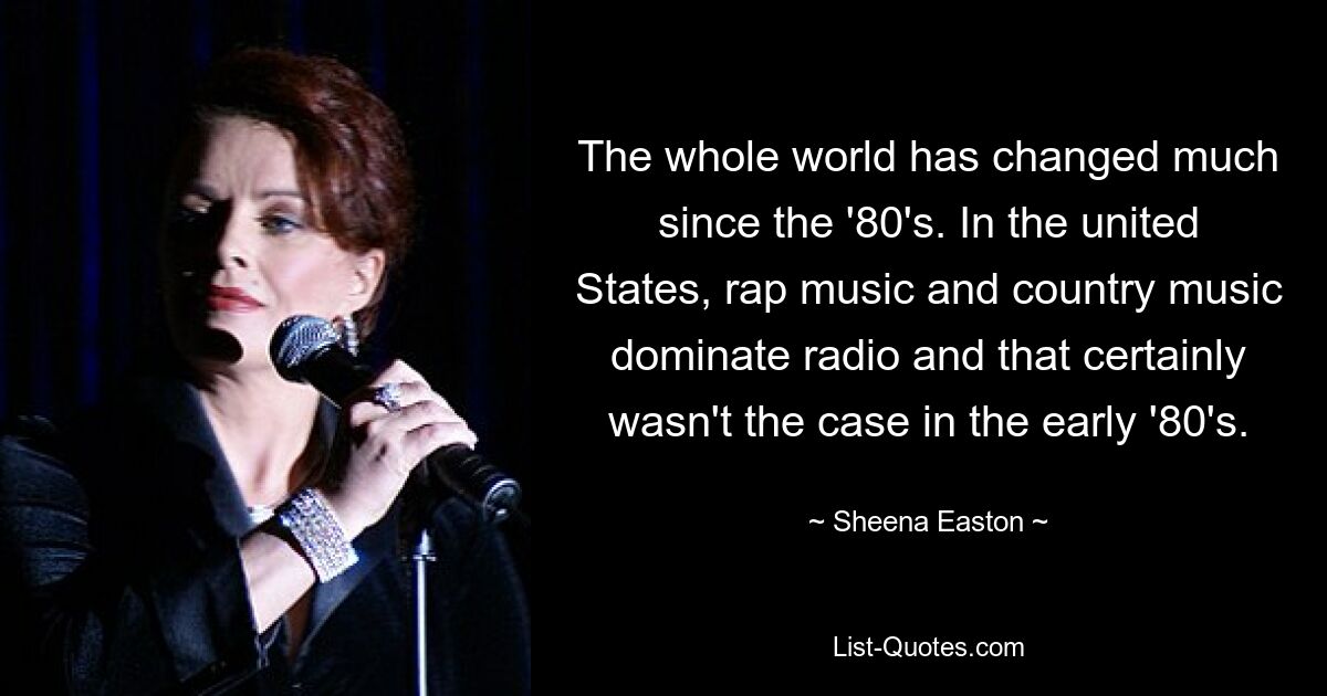 The whole world has changed much since the '80's. In the united States, rap music and country music dominate radio and that certainly wasn't the case in the early '80's. — © Sheena Easton