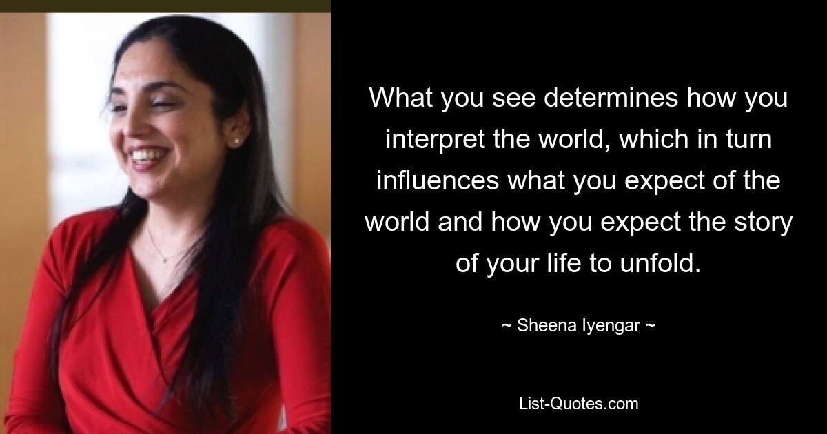 What you see determines how you interpret the world, which in turn influences what you expect of the world and how you expect the story of your life to unfold. — © Sheena Iyengar