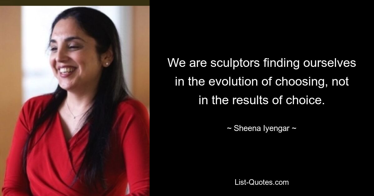 We are sculptors finding ourselves in the evolution of choosing, not in the results of choice. — © Sheena Iyengar