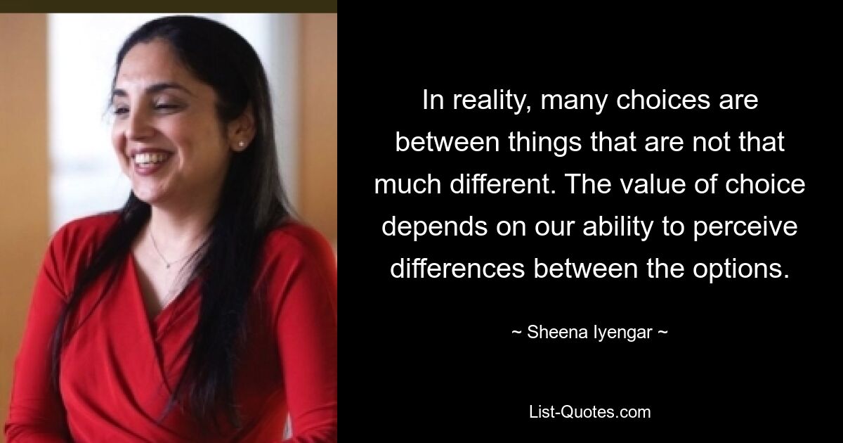 In reality, many choices are between things that are not that much different. The value of choice depends on our ability to perceive differences between the options. — © Sheena Iyengar