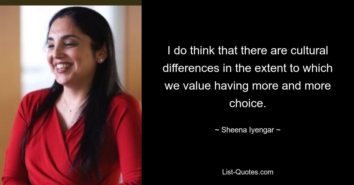 I do think that there are cultural differences in the extent to which we value having more and more choice. — © Sheena Iyengar