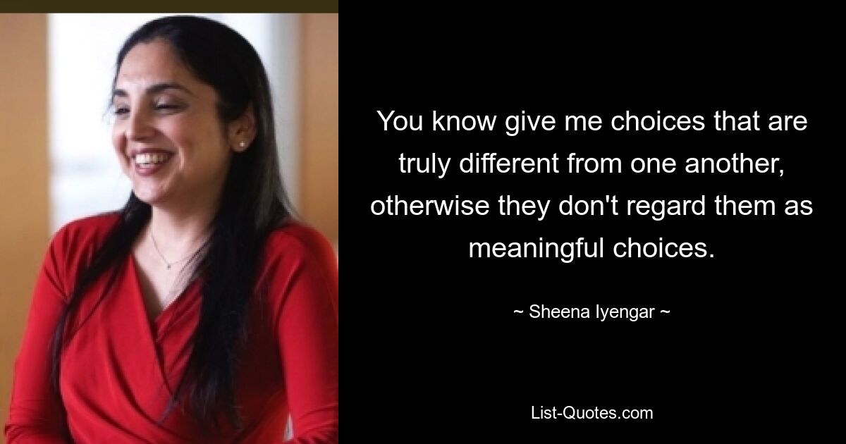 You know give me choices that are truly different from one another, otherwise they don't regard them as meaningful choices. — © Sheena Iyengar