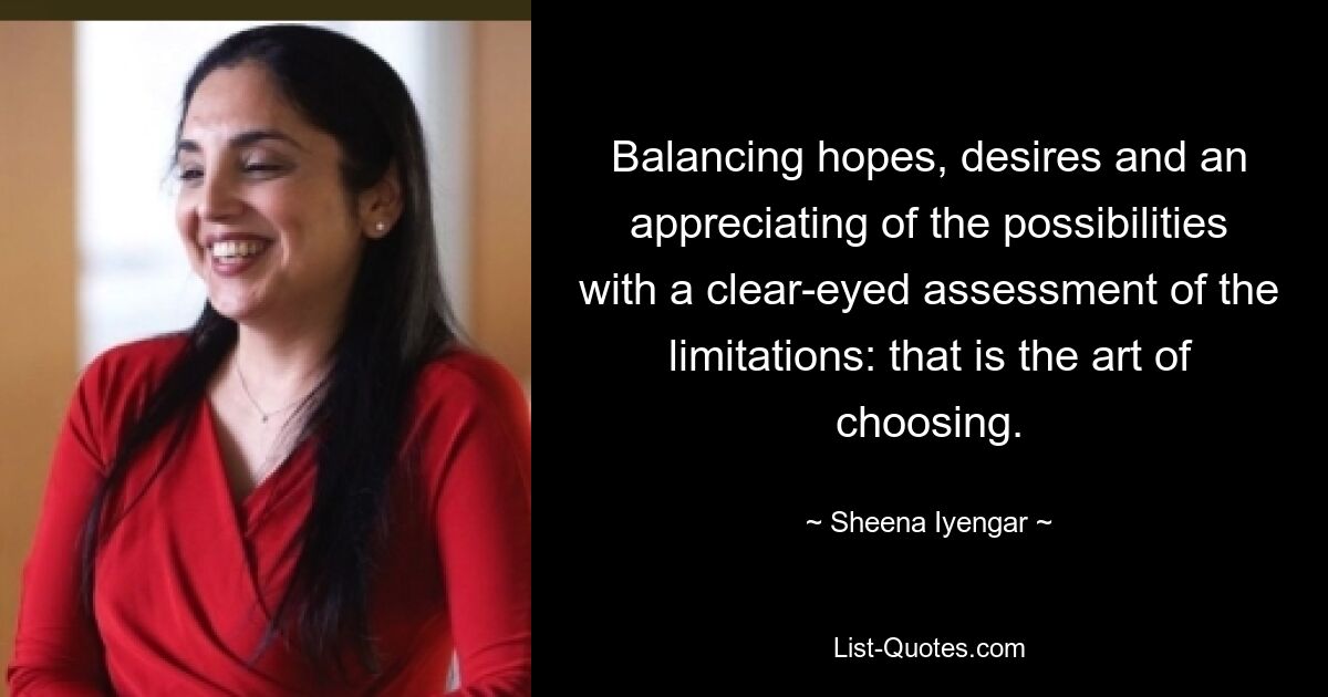 Balancing hopes, desires and an appreciating of the possibilities with a clear-eyed assessment of the limitations: that is the art of choosing. — © Sheena Iyengar