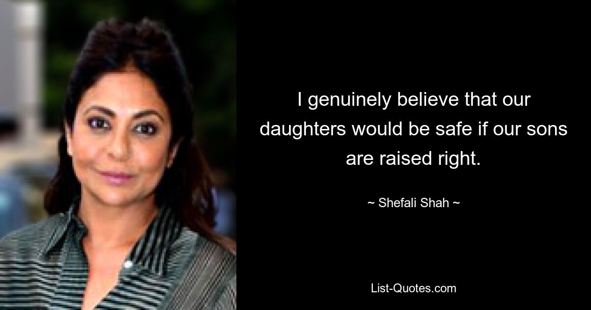 I genuinely believe that our daughters would be safe if our sons are raised right. — © Shefali Shah