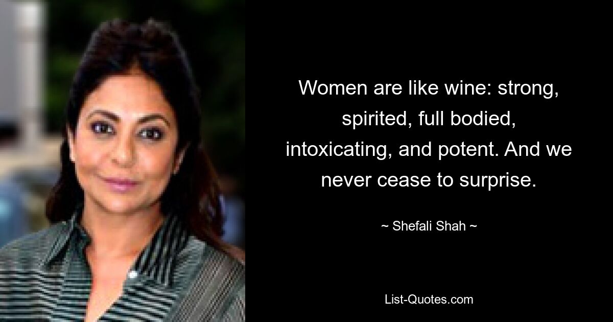 Women are like wine: strong, spirited, full bodied, intoxicating, and potent. And we never cease to surprise. — © Shefali Shah