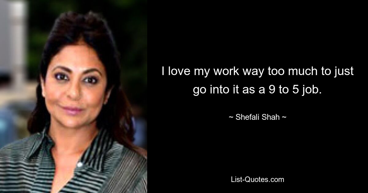 I love my work way too much to just go into it as a 9 to 5 job. — © Shefali Shah