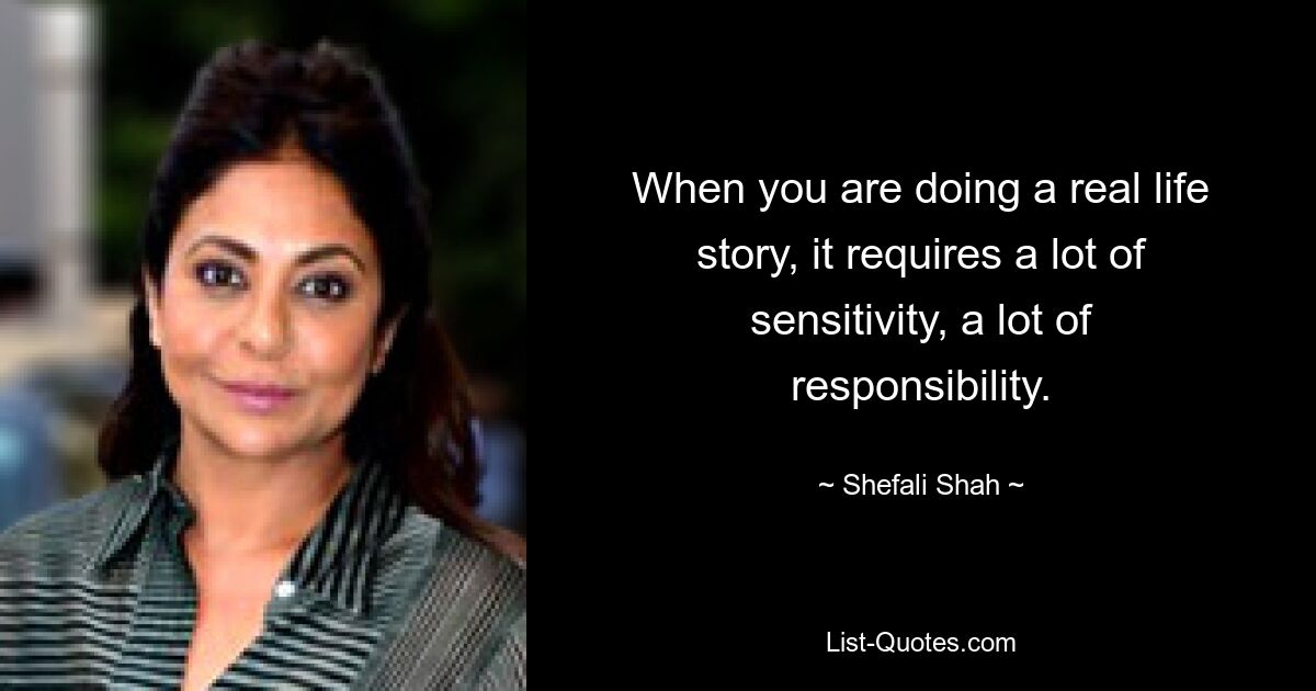 When you are doing a real life story, it requires a lot of sensitivity, a lot of responsibility. — © Shefali Shah