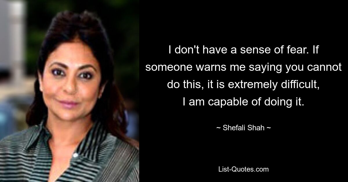 I don't have a sense of fear. If someone warns me saying you cannot do this, it is extremely difficult, I am capable of doing it. — © Shefali Shah