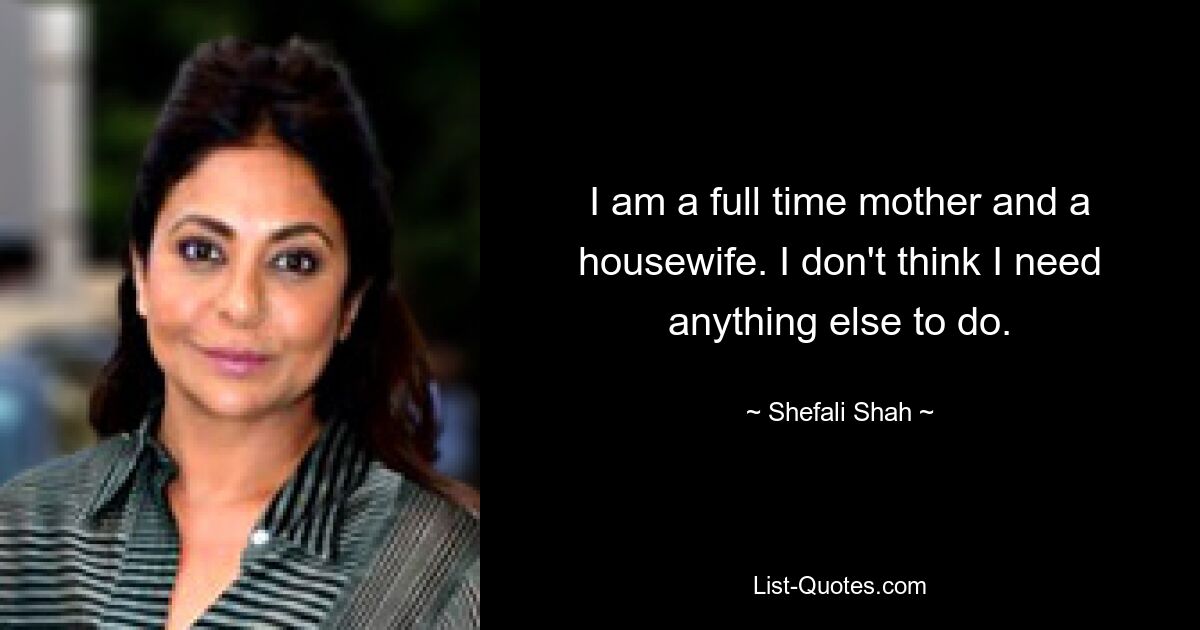 I am a full time mother and a housewife. I don't think I need anything else to do. — © Shefali Shah