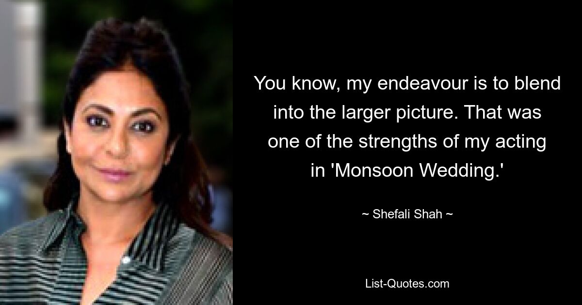 You know, my endeavour is to blend into the larger picture. That was one of the strengths of my acting in 'Monsoon Wedding.' — © Shefali Shah