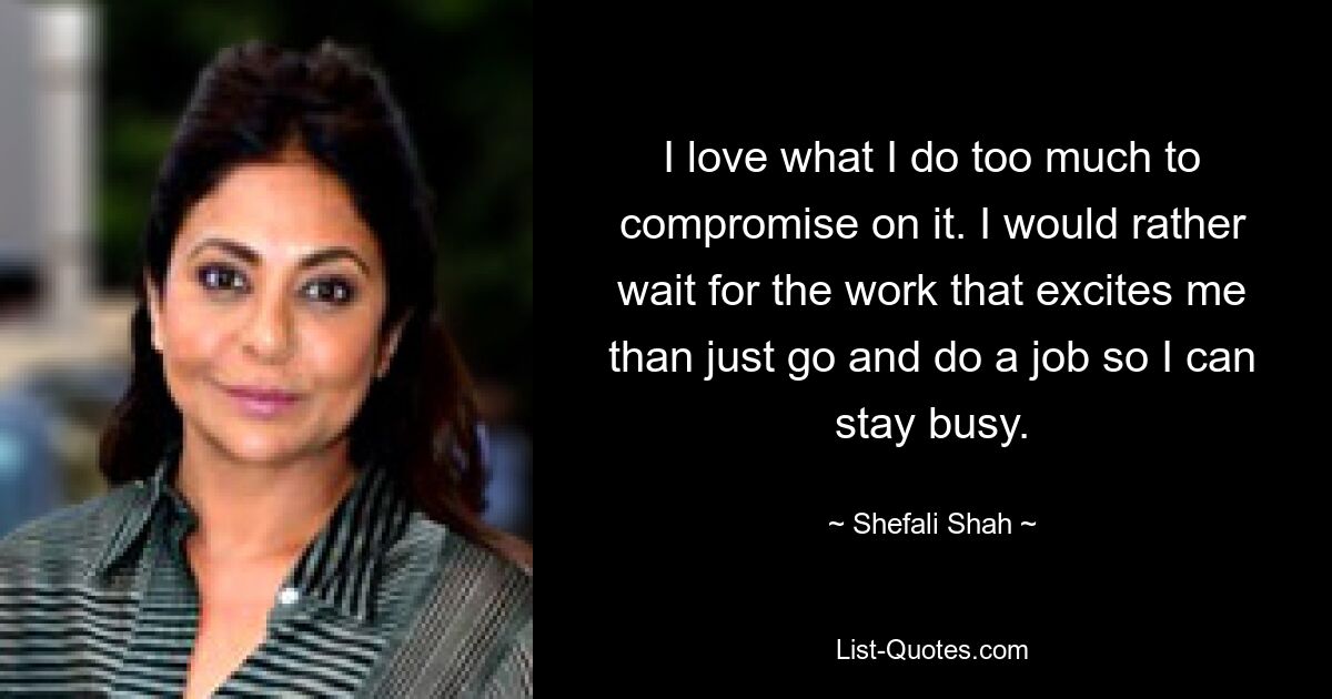 I love what I do too much to compromise on it. I would rather wait for the work that excites me than just go and do a job so I can stay busy. — © Shefali Shah