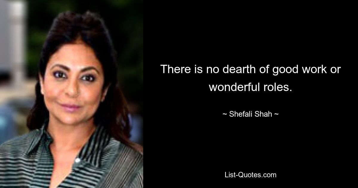 There is no dearth of good work or wonderful roles. — © Shefali Shah