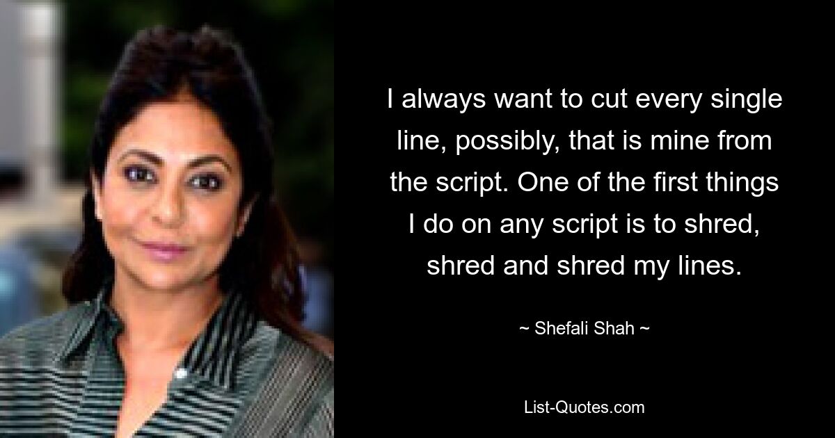 I always want to cut every single line, possibly, that is mine from the script. One of the first things I do on any script is to shred, shred and shred my lines. — © Shefali Shah