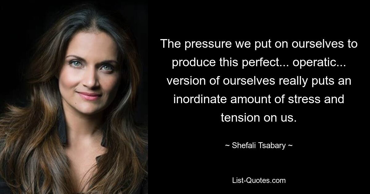 The pressure we put on ourselves to produce this perfect... operatic... version of ourselves really puts an inordinate amount of stress and tension on us. — © Shefali Tsabary