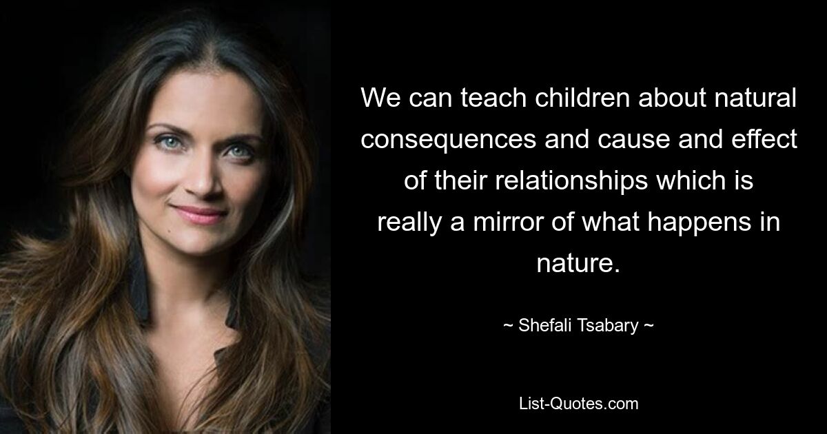 We can teach children about natural consequences and cause and effect of their relationships which is really a mirror of what happens in nature. — © Shefali Tsabary