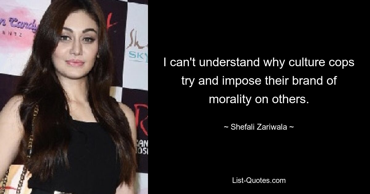 I can't understand why culture cops try and impose their brand of morality on others. — © Shefali Zariwala