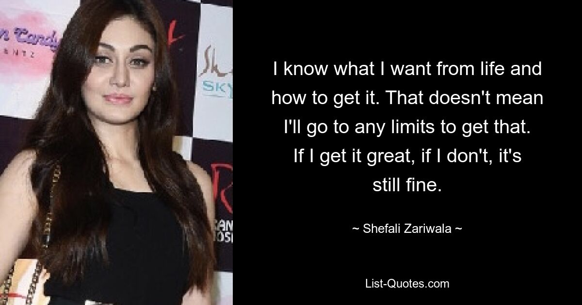 I know what I want from life and how to get it. That doesn't mean I'll go to any limits to get that. If I get it great, if I don't, it's still fine. — © Shefali Zariwala