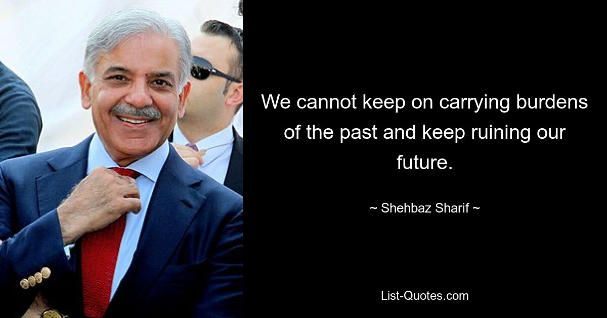 We cannot keep on carrying burdens of the past and keep ruining our future. — © Shehbaz Sharif