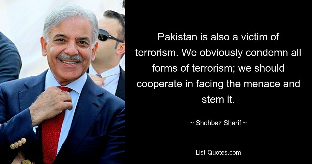 Pakistan is also a victim of terrorism. We obviously condemn all forms of terrorism; we should cooperate in facing the menace and stem it. — © Shehbaz Sharif