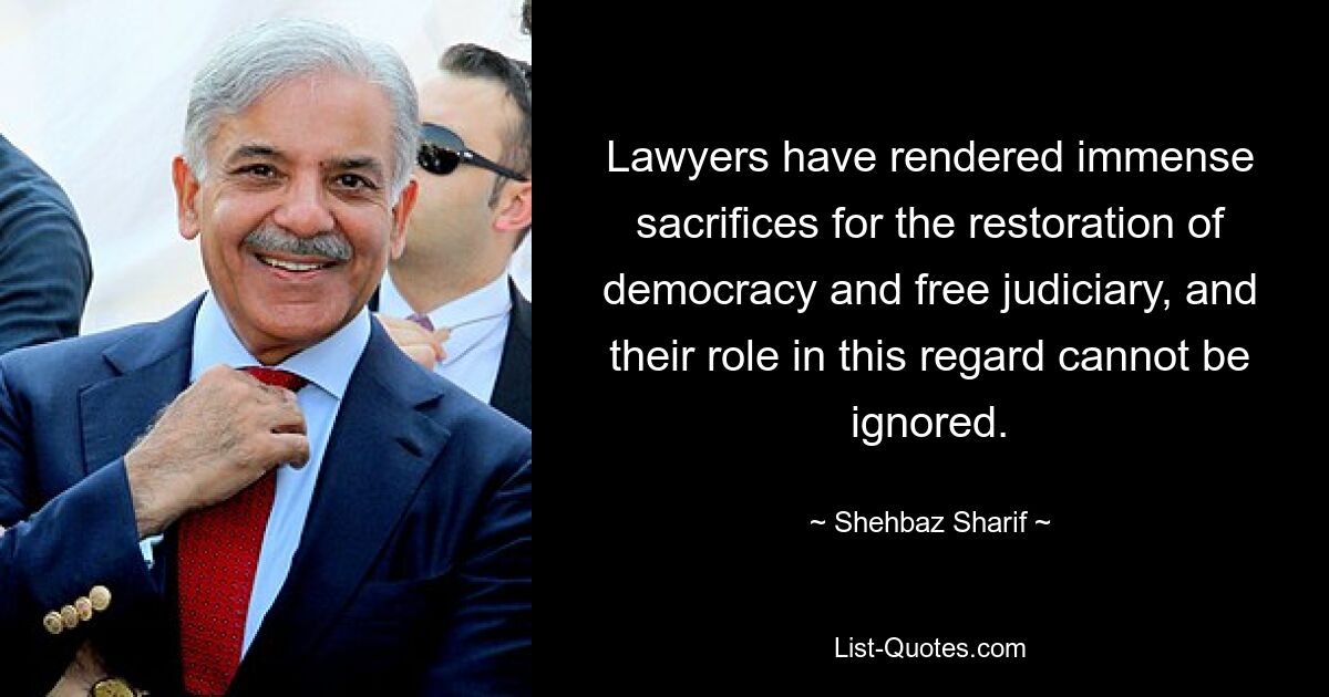 Lawyers have rendered immense sacrifices for the restoration of democracy and free judiciary, and their role in this regard cannot be ignored. — © Shehbaz Sharif