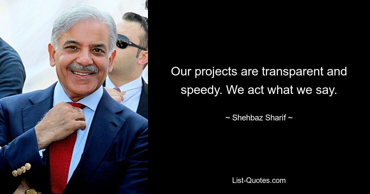 Our projects are transparent and speedy. We act what we say. — © Shehbaz Sharif