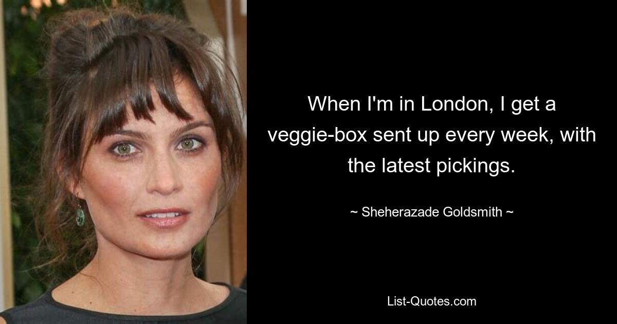 When I'm in London, I get a veggie-box sent up every week, with the latest pickings. — © Sheherazade Goldsmith