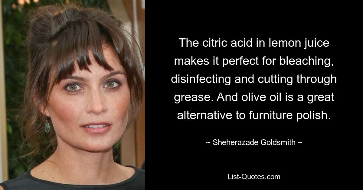 The citric acid in lemon juice makes it perfect for bleaching, disinfecting and cutting through grease. And olive oil is a great alternative to furniture polish. — © Sheherazade Goldsmith