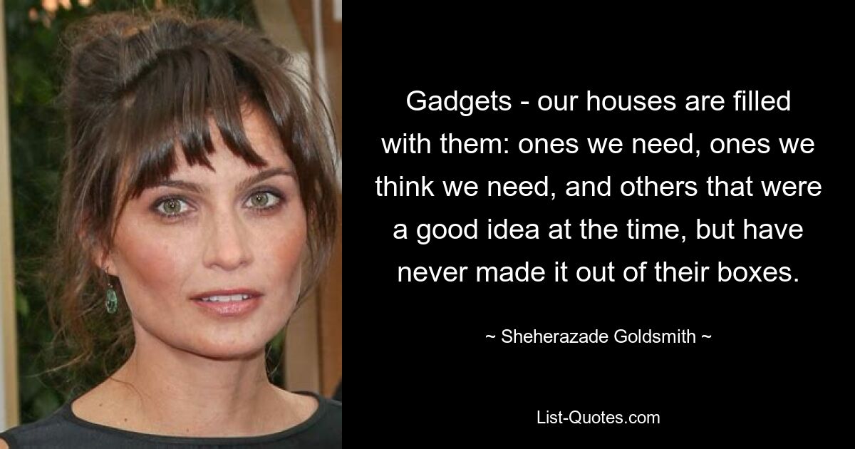 Gadgets - our houses are filled with them: ones we need, ones we think we need, and others that were a good idea at the time, but have never made it out of their boxes. — © Sheherazade Goldsmith