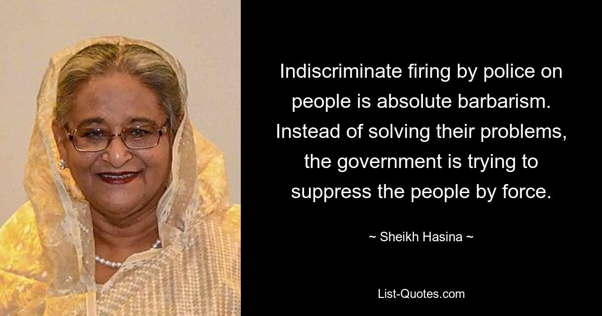 Indiscriminate firing by police on people is absolute barbarism. Instead of solving their problems, the government is trying to suppress the people by force. — © Sheikh Hasina