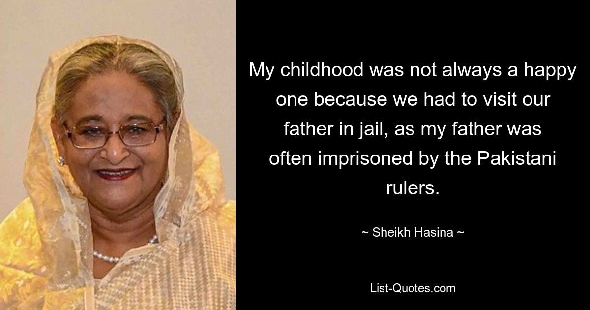 My childhood was not always a happy one because we had to visit our father in jail, as my father was often imprisoned by the Pakistani rulers. — © Sheikh Hasina