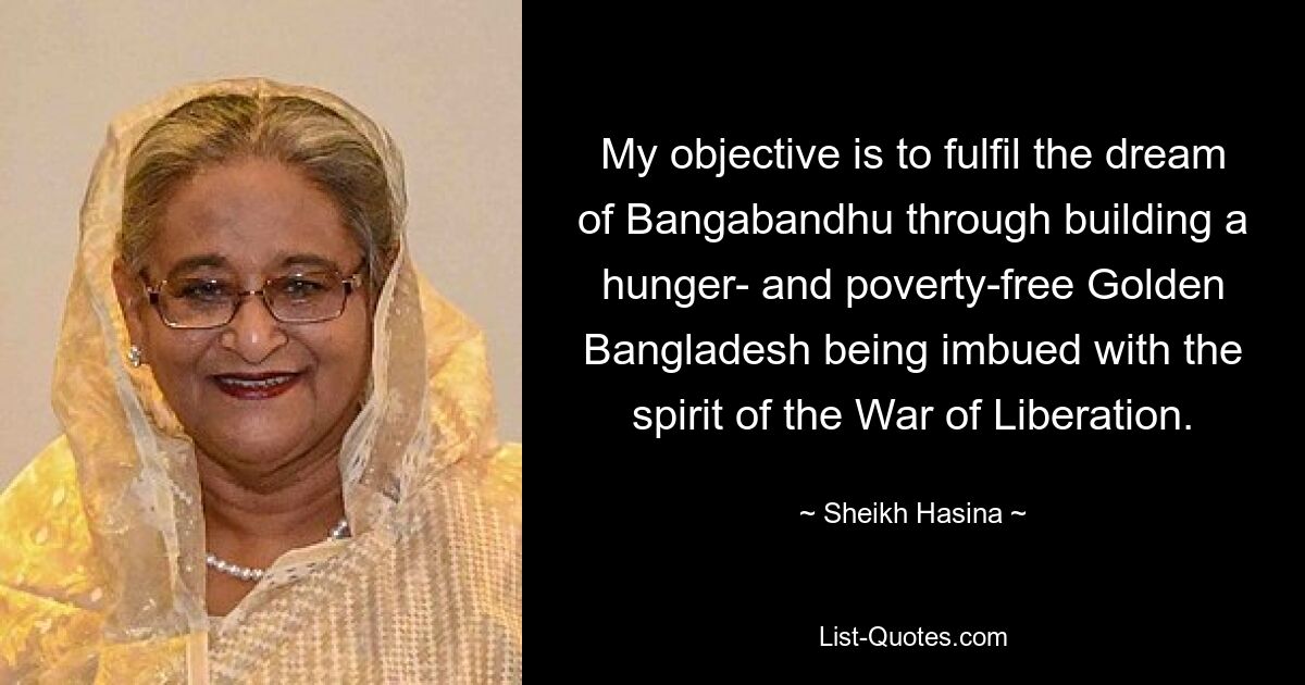 My objective is to fulfil the dream of Bangabandhu through building a hunger- and poverty-free Golden Bangladesh being imbued with the spirit of the War of Liberation. — © Sheikh Hasina