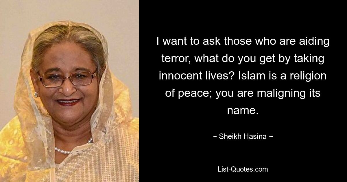 I want to ask those who are aiding terror, what do you get by taking innocent lives? Islam is a religion of peace; you are maligning its name. — © Sheikh Hasina