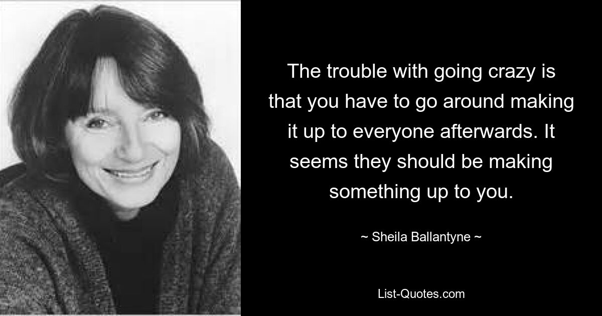 The trouble with going crazy is that you have to go around making it up to everyone afterwards. It seems they should be making something up to you. — © Sheila Ballantyne