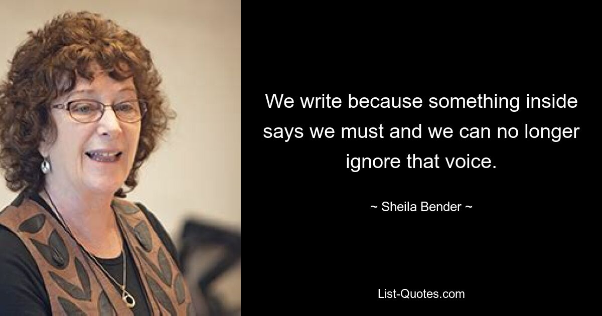 We write because something inside says we must and we can no longer ignore that voice. — © Sheila Bender