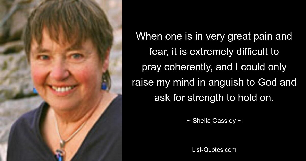 When one is in very great pain and fear, it is extremely difficult to pray coherently, and I could only raise my mind in anguish to God and ask for strength to hold on. — © Sheila Cassidy