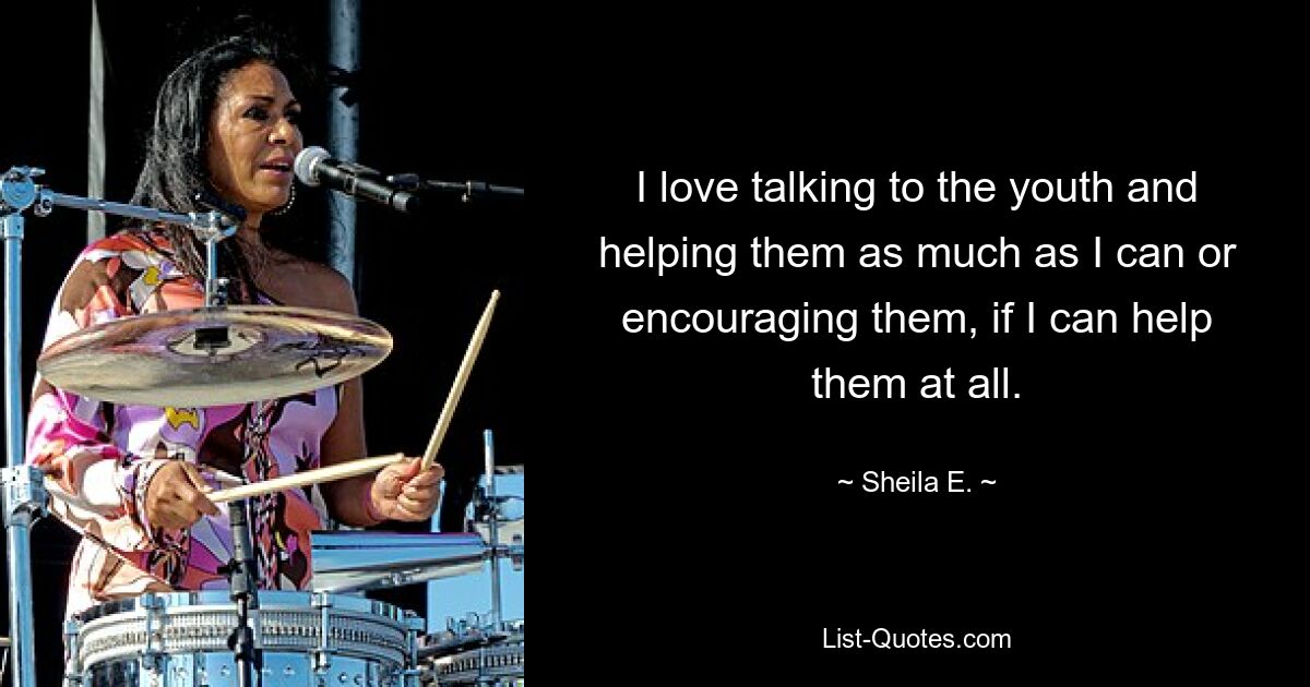 I love talking to the youth and helping them as much as I can or encouraging them, if I can help them at all. — © Sheila E.