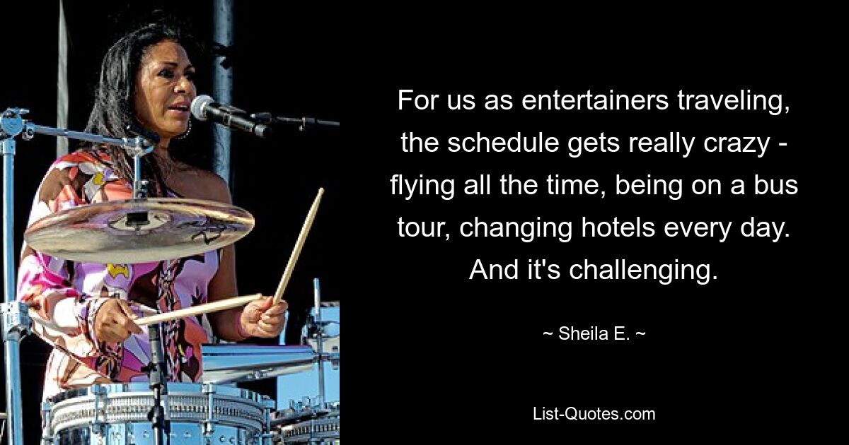 For us as entertainers traveling, the schedule gets really crazy - flying all the time, being on a bus tour, changing hotels every day. And it's challenging. — © Sheila E.