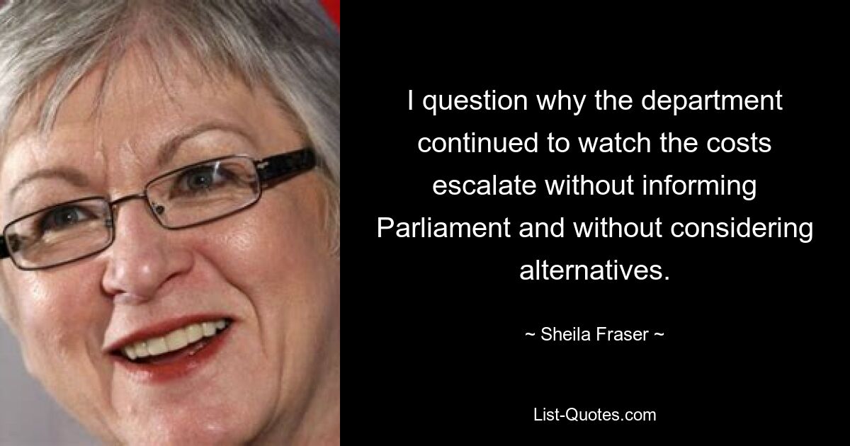 I question why the department continued to watch the costs escalate without informing Parliament and without considering alternatives. — © Sheila Fraser