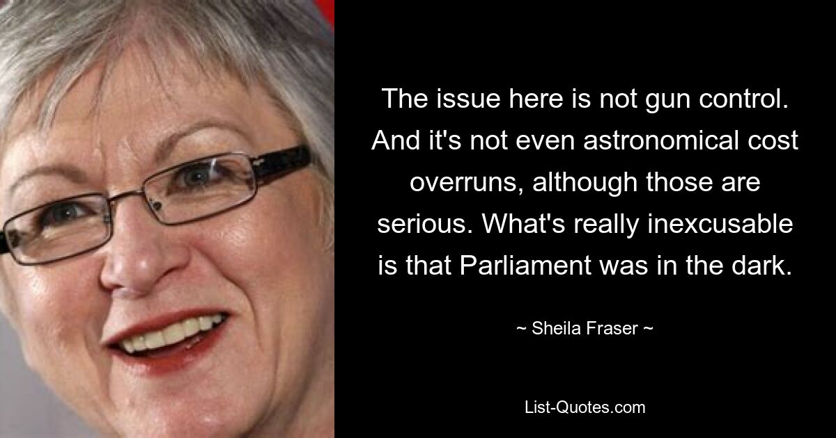 The issue here is not gun control. And it's not even astronomical cost overruns, although those are serious. What's really inexcusable is that Parliament was in the dark. — © Sheila Fraser