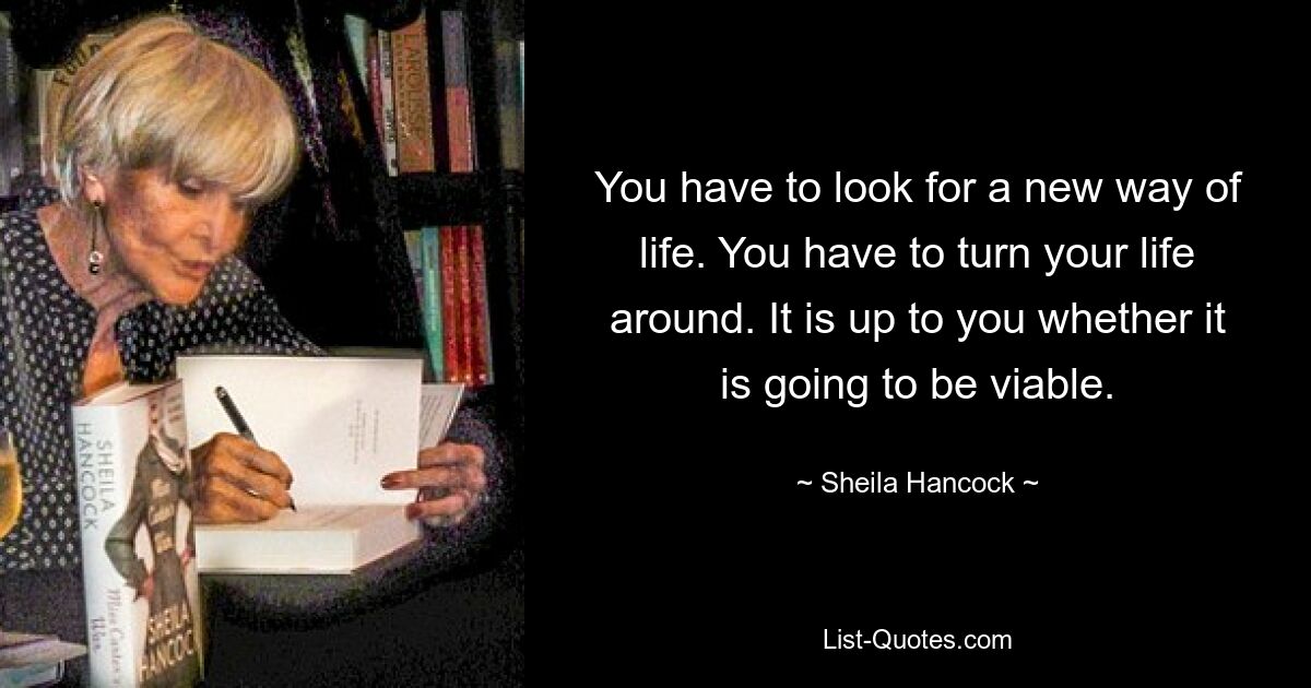 You have to look for a new way of life. You have to turn your life around. It is up to you whether it is going to be viable. — © Sheila Hancock