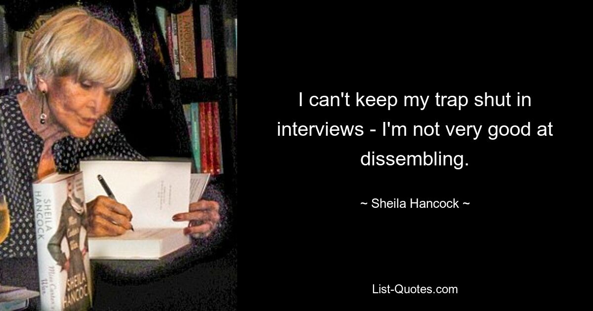 I can't keep my trap shut in interviews - I'm not very good at dissembling. — © Sheila Hancock