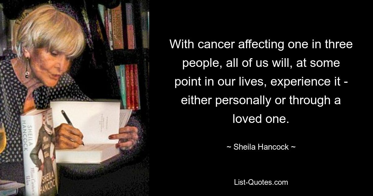 With cancer affecting one in three people, all of us will, at some point in our lives, experience it - either personally or through a loved one. — © Sheila Hancock