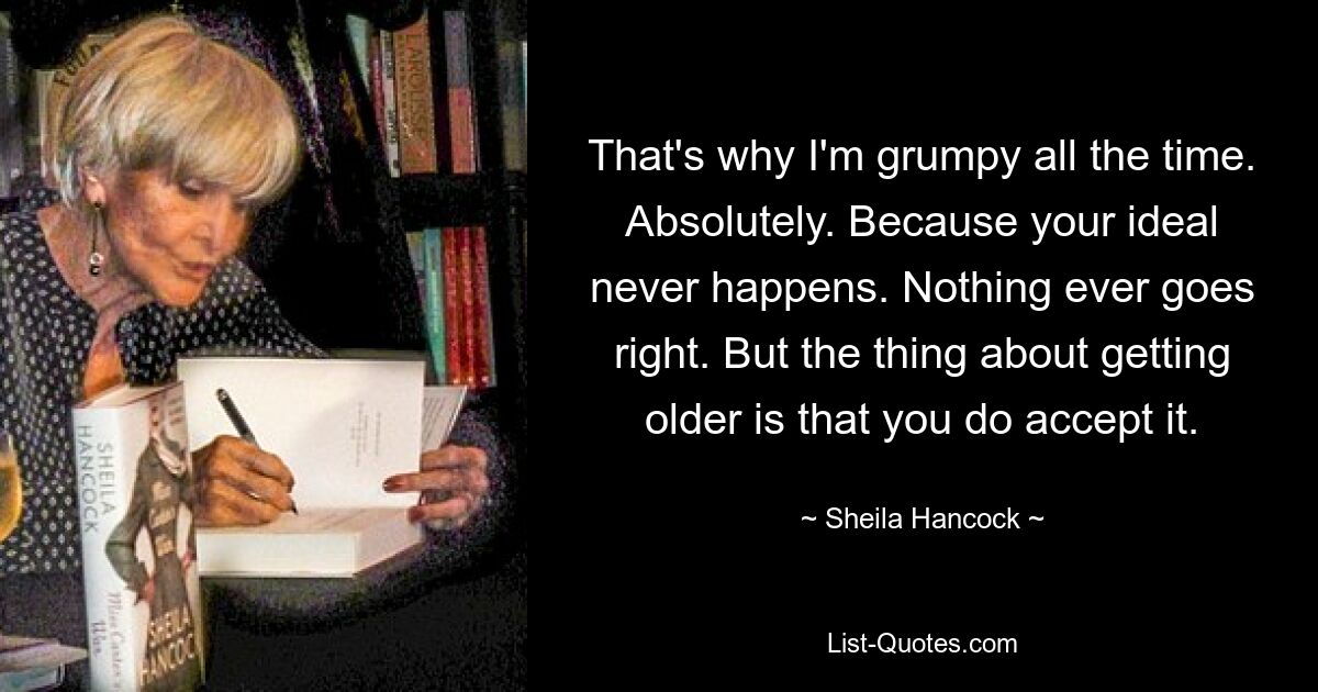 That's why I'm grumpy all the time. Absolutely. Because your ideal never happens. Nothing ever goes right. But the thing about getting older is that you do accept it. — © Sheila Hancock