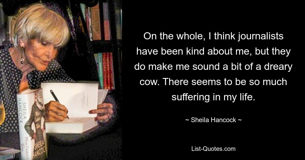 On the whole, I think journalists have been kind about me, but they do make me sound a bit of a dreary cow. There seems to be so much suffering in my life. — © Sheila Hancock