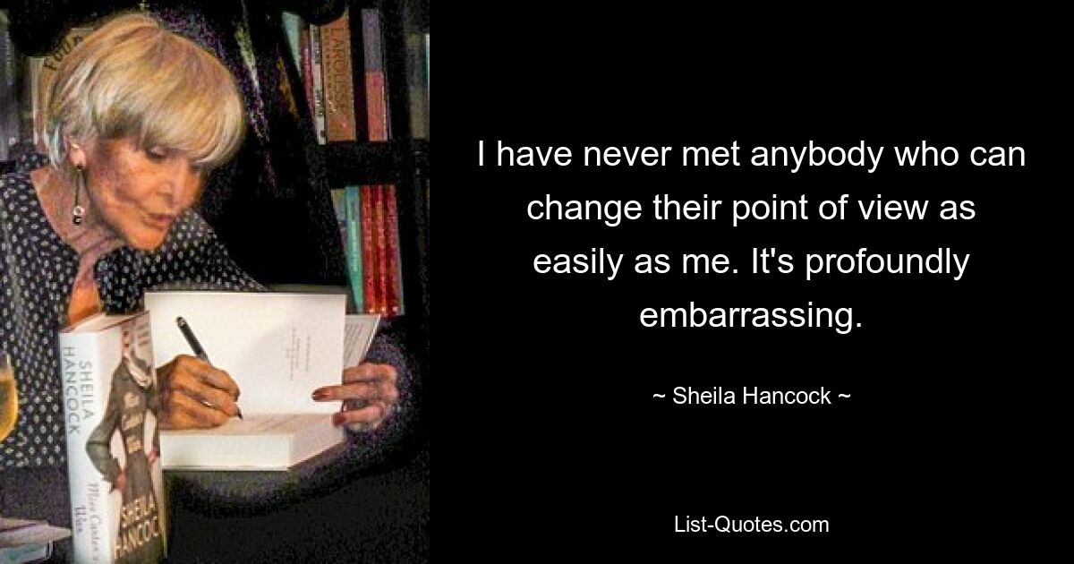 I have never met anybody who can change their point of view as easily as me. It's profoundly embarrassing. — © Sheila Hancock