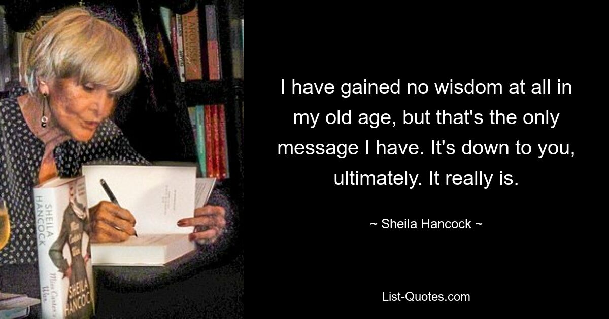 I have gained no wisdom at all in my old age, but that's the only message I have. It's down to you, ultimately. It really is. — © Sheila Hancock